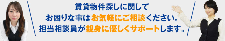 賃貸物件探しに関してお困りな事はお気軽にご相談ください。担当相談員が親身に優しくサポートします。