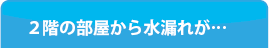 ２階の部屋から水漏れが･･･